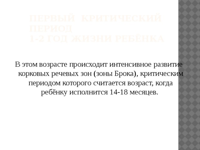 Первый критический период  1-2 год жизни ребёнка  В этом возрасте происходит интенсивное развитие корковых речевых зон (зоны Брока), критическим периодом которого считается возраст, когда ребёнку исполнится 14-18 месяцев. 