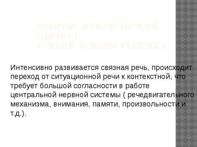 Второй критический период  третий жизни ребёнка Интенсивно развивается связная речь, происходит переход от ситуационной речи к контекстной, что требует большой согласности в работе центральной нервной системы ( речедвигательного механизма, внимания, памяти, произвольности и т.д.). 