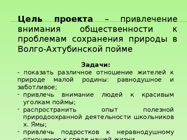 Цель проекта – привлечение внимания общественности к проблемам сохранения природы в Волго-Ахтубинской пойме Задачи: - показать различное отношение жителей к природе малой родины: равнодушное и заботливое; привлечь внимание людей к красивым уголкам поймы; распространить опыт полезной природоохранной деятельности школьников х. Ямы; привлечь подростков к неравнодушному отношению к среде нашей жизни. 