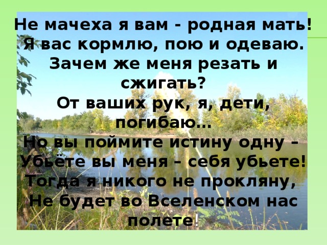 Не мачеха я вам - родная мать! Я вас кормлю, пою и одеваю. Зачем же меня резать и сжигать? От ваших рук, я, дети, погибаю… Но вы поймите истину одну – Убьёте вы меня – себя убьете! Тогда я никого не прокляну, Не будет во Вселенском нас полете ! 