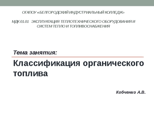 ОГАПОУ « Белгородский индустриальный колледж»   МДК 01.01 Эксплуатация теплотехнического оборудования и систем тепло и топливоснабжения    Тема занятия: Классификация органического топлива  Кобченко А.В. 