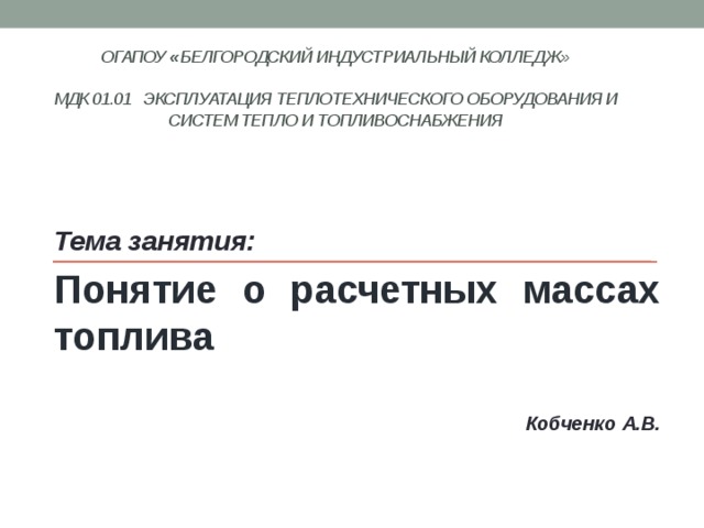 ОГАПОУ « Белгородский индустриальный колледж»   МДК 01.01 Эксплуатация теплотехнического оборудования и систем тепло и топливоснабжения    Тема занятия: Понятие о расчетных массах топлива  Кобченко А.В. 