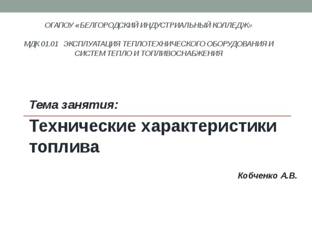 ОГАПОУ « Белгородский индустриальный колледж»   МДК 01.01 Эксплуатация теплотехнического оборудования и систем тепло и топливоснабжения    Тема занятия: Технические характеристики топлива  Кобченко А.В. 