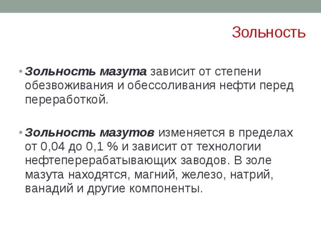 Зольность Зольность мазута  зависит от степени обезвоживания и обессоливания нефти перед переработкой. Зольность мазута  зависит от степени обезвоживания и обессоливания нефти перед переработкой. Зольность мазутов  изменяется в пределах от 0,04 до 0,1 % и зависит от технологии нефтеперерабатывающих заводов. В золе мазута находятся, магний, железо, натрий, ванадий и другие компоненты. Зольность мазутов  изменяется в пределах от 0,04 до 0,1 % и зависит от технологии нефтеперерабатывающих заводов. В золе мазута находятся, магний, железо, натрий, ванадий и другие компоненты. 