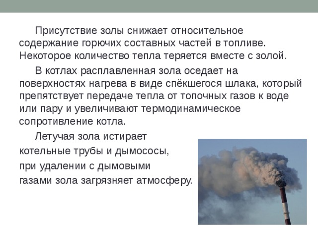  Присутствие золы снижает относительное содержание горючих составных частей в топливе. Некоторое количество тепла теряется вместе с золой.  В котлах расплавленная зола оседает на поверхностях нагрева в виде спёкшегося шлака, который препятствует передаче тепла от топочных газов к воде или пару и увеличивают термодинамическое сопротивление котла.  Летучая зола истирает котельные трубы и дымососы, при удалении с дымовыми газами зола загрязняет атмосферу. 