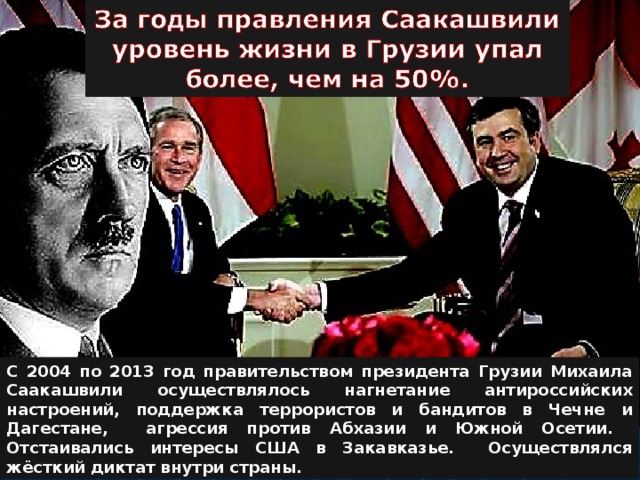 С 2004 по 2013 год правительством президента Грузии Михаила Саакашвили осуществлялось нагнетание антироссийских настроений, поддержка террористов и бандитов в Чечне и Дагестане, агрессия против Абхазии и Южной Осетии. Отстаивались интересы США в Закавказье. Осуществлялся жёсткий диктат внутри страны. 
