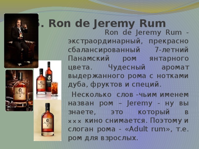 5. Ron de Jeremy Rum  Ron de Jeremy Rum - экстраординарный, прекрасно сбалансированный 7-летний Панамский ром янтарного цвета. Чудесный аромат выдержанного рома с нотками дуба, фруктов и специй.  Несколько слов -чьим именем назван ром – Jeremy - ну вы знаете, это который в xxx  кино снимается. Поэтому и слоган рома - «Adult rum», т.е. ром для взрослых.