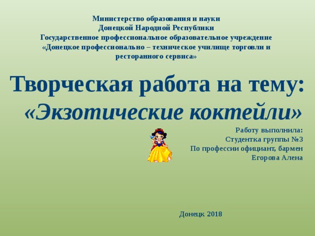 Министерство образования и науки  Донецкой Народной Республики  Государственное профессиональное образовательное учреждение  «Донецкое профессионально – техническое училище торговли и  ресторанного сервиса»        Творческая работа на тему:  «Экзотические коктейли» Работу выполнила: Студентка группы №3 По профессии официант, бармен Егорова Алена   Донецк 2018