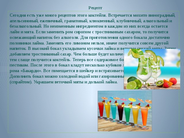 Рецепт Сегодня есть уже много рецептов этого коктейля. Встречается мохито виноградный, апельсиновый, ежевичный, гранатовый, клюквенный, клубничный, алкогольный и безалкогольный. Но неизменным ингредиентом в каждом из них всегда остается лайм и мята. Если заменить ром сиропом с тростниковым сахаром, то получится освежающий напиток без алкоголя. Для приготовления одного бокала достаточно половинки лайма. Заменять его лимоном нельзя, иначе получится совсем другой напиток. В высокий бокал укладываем кусочки лайма и веточки свежей мяты. Затем добавляем тростниковый сахар. Чем больше будет количество этого ингредиента, тем слаще получится коктейль. Теперь все содержимое бокала необходимо размять пестиком. После этого в бокал кладут несколько кубиков льда и вливают 50-60 мл рома «Бакарди». Все помещается в шейкер и встряхивается несколько раз. Дополнить бокал можно холодной водой или газированным лимонным напитком (спрайтом). Украшаем веточкой мяты и долькой лайма.