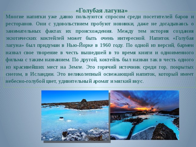 «Голубая лагуна» Многие напитки уже давно пользуются спросом среди посетителей баров и ресторанов. Они с удовольствием пробуют новинки, даже не догадываясь о занимательных фактах их происхождения. Между тем история создания экзотических коктейлей может быть очень интересной. Напиток «Голубая лагуна» был придуман в Нью-Йорке в 1960 году. По одной из версий, бармен назвал свое творение в честь вышедшей в то время книги и одноименного фильма с таким названием. По другой, коктейль был назван так в честь одного из красивейших мест на Земле. Это горячий источник среди гор, покрытых снегом, в Исландии. Это великолепный освежающий напиток, который имеет небесно-голубой цвет, удивительный аромат и мягкий вкус.