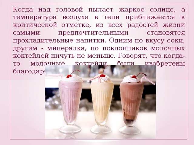 Когда над головой пылает жаркое солнце, а температура воздуха в тени приближается к критической отметке, из всех радостей жизни самыми предпочтительными становятся прохладительные напитки. Одним по вкусу соки, другим - минералка, но поклонников молочных коктейлей ничуть не меньше. Говорят, что когда-то молочные коктейли были изобретены благодаря введению сухого закона .