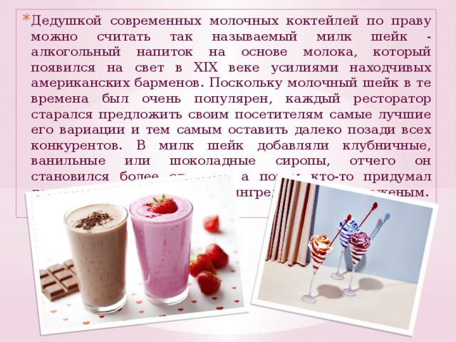 Дедушкой современных молочных коктейлей по праву можно считать так называемый милк шейк - алкогольный напиток на основе молока, который появился на свет в XIX веке усилиями находчивых американских барменов. Поскольку молочный шейк в те времена был очень популярен, каждый ресторатор старался предложить своим посетителям самые лучшие его вариации и тем самым оставить далеко позади всех конкурентов. В милк шейк добавляли клубничные, ванильные или шоколадные сиропы, отчего он становился более сладким, а потом кто-то придумал дополнить рецептуру новым ингредиентом - мороженым.
