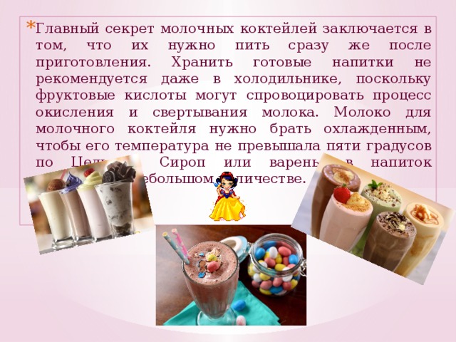 Главный секрет молочных коктейлей заключается в том, что их нужно пить сразу же после приготовления. Хранить готовые напитки не рекомендуется даже в холодильнике, поскольку фруктовые кислоты могут спровоцировать процесс окисления и свертывания молока. Молоко для молочного коктейля нужно брать охлажденным, чтобы его температура не превышала пяти градусов по Цельсию. Сироп или варенье в напиток добавляют в небольшом количестве.