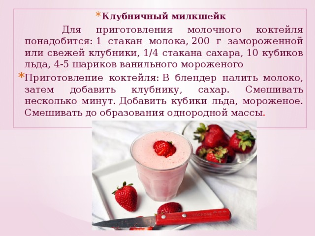 Клубничный милкшейк  Для приготовления молочного коктейля понадобится: 1 стакан молока, 200 г замороженной или свежей клубники, 1/4 стакана сахара, 10 кубиков льда, 4-5 шариков ванильного мороженого Приготовление коктейля: В блендер налить молоко, затем добавить клубнику, сахар. Смешивать несколько минут. Добавить кубики льда, мороженое. Смешивать до образования однородной массы .
