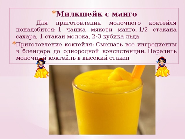 Милкшейк с манго  Для приготовления молочного коктейля понадобится: 1 чашка мякоти манго, 1/2 стакана сахара, 1 стакан молока, 2-3 кубика льда Приготовление коктейля: Смешать все ингредиенты в блендере до однородной консистенции. Перелить молочный коктейль в высокий стакан .