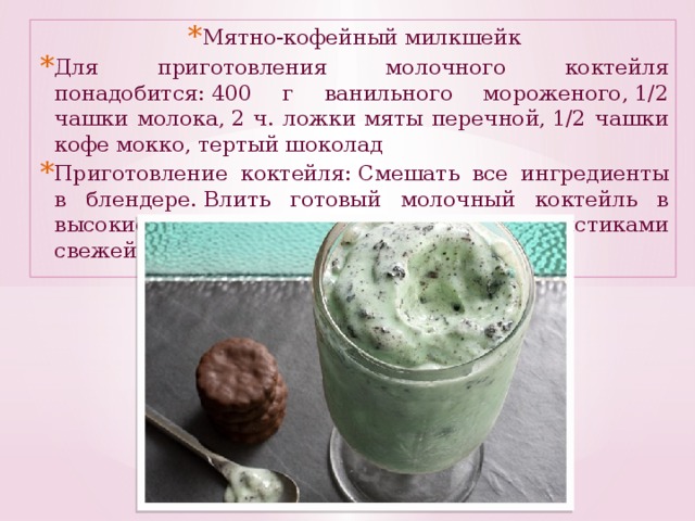 Мятно-кофейный милкшейк Для приготовления молочного коктейля понадобится: 400 г ванильного мороженого, 1/2 чашки молока, 2 ч. ложки мяты перечной, 1/2 чашки кофе мокко, тертый шоколад Приготовление коктейля: Смешать все ингредиенты в блендере. Влить готовый молочный коктейль в высокие стаканы. Украсить милкшейк листиками свежей мяты и тертым шоколадом .