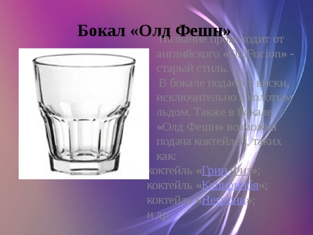 Бокал «Олд Фешн»  Название происходит от английского «OldFucion» - старый стиль.  В бокале подается виски, исключительно с колотым льдом. Также в бокале «Олд Фешн» возможна подача коктейлей, таких как: коктейль « Грин Физ »; коктейль « Капиринбя »; коктейль « Негрони »; и др.