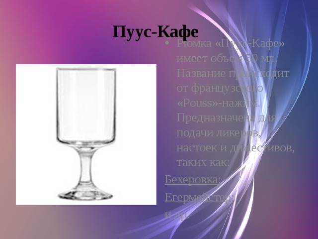 Пуус-Кафе  Рюмка «Пуус-Кафе» имеет объем 50 мл. Название происходит от французского «Pouss»-нажим. Предназначена для подачи ликеров, настоек и дижестивов, таких как: Бехеровка ; Егермейстер ; и др.