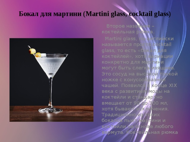 Бокал для мартини (Martini glass, cocktail glass)    Второе название – коктейльная рюмка.  Martini glass, по-английски называется просто cocktail glass, то есть «бокал для коктейлей», хотя вариации конкретно для мартини могут быть слегка изящнее. Это сосуд на высокой тонкой ножке с конусообразной чашей. Появился в конце XIX века с развитием моды на коктейли и стандартно вмещает от 90 до 300 мл, хотя бывают исключения. Традиционно из таких бокалов пьют мартини и коктейли на основе любого вермута. Коктейльная рюмка