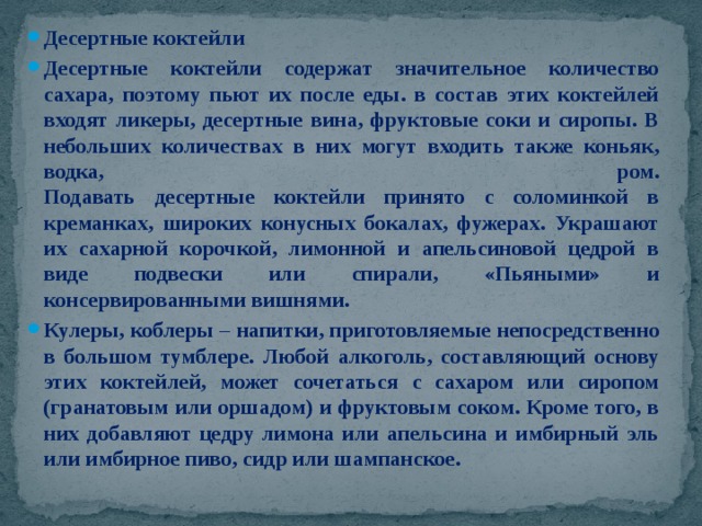 Десертные коктейли Десертные коктейли содержат значительное количество сахара, поэтому пьют их после еды. в состав этих коктейлей входят ликеры, десертные вина, фруктовые соки и сиропы. В небольших количествах в них могут входить также коньяк, водка, ром.  Подавать десертные коктейли принято с соломинкой в креманках, широких конусных бокалах, фужерах. Украшают их сахарной корочкой, лимонной и апельсиновой цедрой в виде подвески или спирали, «Пьяными» и консервированными вишнями. Кулеры, коблеры – напитки, приготовляемые непосредственно в большом тумблере. Любой алкоголь, составляющий основу этих коктейлей, может сочетаться с сахаром или сиропом (гранатовым или оршадом) и фруктовым соком. Кроме того, в них добавляют цедру лимона или апельсина и имбирный эль или имбирное пиво, сидр или шампанское. 