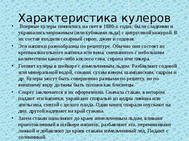 Характеристика кулеров   Впервые кулеры появились на свет в 1880-х годах, были сладкими и украшались мороженым (или кубиками льда) с цитрусовой кожурой. В их состав входили сахарный сироп, джин и содовая. Эти напитки разнообразны по рецептуре. Обычно они состоят из крепкоалкогольного напитка или вина, смешанного с небольшим количеством какого-либо кислого сока, сиропа или ликера. Готовят кулеры в шейкере с измельченным льдом. Разбавляют содовой или минеральной водой, соками, сухим вином, шампанским, сидром и др. Кулеры могут быть совершенно разными по рецепту, но по внешнему виду должны быть похожи как близнецы. Секрет заключается в их оформлении. Сначала стакан, в котором подают эти напитки, украшают спиралью из цедры лимона или апельсина, снятой с целого плода. Один конец спирали опускают на дно, другой надевают на край стакана. Затем стакан наполняют до краев измельченным льдом, вливают приготовленный в шейкере напиток, разбавляют его, перемешивают ложкой и добавляют до краев стакана измельченный лед. Подают с соломинкой. 