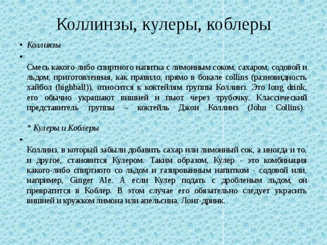 Коллинзы, кулеры, коблеры Коллинзы    Смесь какого-либо спиртного напитка с лимонным соком, сахаром, содовой и льдом, приготовленная, как правило, прямо в бокале collins (разновидность хайбол (highball)), относится к коктейлям группы Коллинз. Это long drink, его обычно украшают вишней и пьют через трубочку. Классический представитель группы – коктейль Джон Коллинз (John Collins).    * Кулеры и Коблеры    Коллинз, в который забыли добавить сахар или лимонный сок, а иногда и то, и другое, становится Кулером. Таким образом, Кулер - это комбинация какого-либо спиртного со льдом и газированным напитком - содовой или, например, Ginger Ale. А если Кулер подать с дробленым льдом, он превратится в Коблер. В этом случае его обязательно следует украсить вишней и кружком лимона или апельсина. Лонг-дринк. 