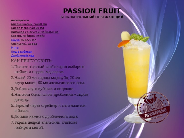 PASSION FRUIT  безалкогольный освежающий ИНГРЕДИЕНТЫ Апельсиновый сок 60 мл Сироп Маракуйя 20 мл Лимонад со вкусом Лайма 60 мл Корень имбиря 2 слайс Сауэр микс 20 мл Апельсин 1 цедра Мята Лед в кубиках Дробленый лед КАК ПРИГОТОВИТЬ: 1.Положи толстый слайс корня имбиря в шейкер и подави мадлером. 2.Налей 20 мл сиропа маракуйя, 20 мл сауэр микса, 60 мл апельсинового сока. 3.Добавь лед в кубиках и встряхни. 4.Наполни бокал слинг дробленным льдом доверху. 5.Перелей через стрейнер и сито напиток в бокал. 6.Досыпь немного дробленного льда. 7.Укрась цедрой апельсина, слайсом имбиря и мятой.