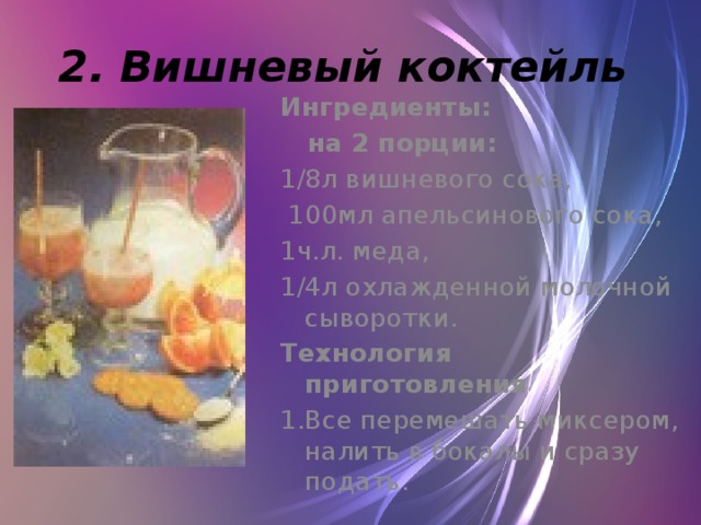 2. Вишневый коктейль  Ингредиенты:  на 2 порции:   1/8л вишневого сока,  100мл апельсинового сока, 1ч.л. меда, 1/4л охлажденной молочной сыворотки. Технология приготовления 1.Все перемешать миксером, налить в бокалы и сразу подать.