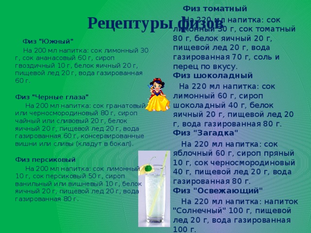 Рецептуры физов  Физ томатный  На 220 мл напитка: сок лимонный 30 г, сок томатный 80 г, белок яичный 20 г, пищевой лед 20 г, вода газированная 70 г, соль и перец по вкусу.  Физ шоколадный  На 220 мл напитка: сок лимонный 60 г, сироп шоколадный 40 г, белок яичный 20 г, пищевой лед 20 г, вода газированная 80 г.  Физ 