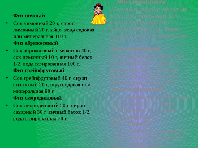 Физ яичный  Физ вишневый Сок лимонный 20 г, сироп лимонный 20 г, яйцо, вода содовая или минеральная 110 г.  Физ абрикосовый Сок абрикосовый с мякотью 40 г, сок лимонный 10 г, яичный белок 1/2, вода газированная 100 г.  Физ грейпфрутовый Сок грейпфрутовый 40 г, сироп вишневый 20 г, вода содовая или минеральная 80 г.  Физ смородиновый Сок смородиновый 50 г, сироп сахарный 30 г, яичный белок 1/2, вода газированная 70 г.    Сок вишневый с мякотью 50 г, сок лимонный 30 г, сироп сахарный 20 г, яичный белок 1/2, вода содовая или минеральная 50 г.  Физ морковный  Сок морковный 50 г, сок лимонный 10 г, сироп лимонный 10 г, яичный белок 1/2, содовая или минеральная вода 80 г.  Физ клубничный  Сок клубничный 50 г, сок лимонный 30 г, сироп клубничный 20 г, вода газированная 50 г.  Физ 