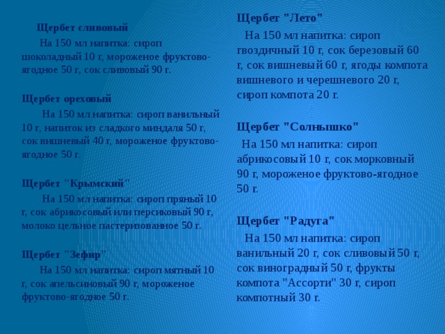 Щербет сливовый  На 150 мл напитка: сироп шоколадный 10 г, мороженое фруктово-ягодное 50 г, сок сливовый 90 г.  Щербет ореховый  На 150 мл напитка: сироп ванильный 10 г, напиток из сладкого миндаля 50 г, сок вишневый 40 г, мороженое фруктово-ягодное 50 г.  Щербет 