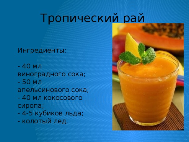 Тропический рай    Ингредиенты:    - 40 мл виноградного сока;  - 50 мл апельсинового сока;  - 40 мл кокосового сиропа;  - 4-5 кубиков льда;  - колотый лед.