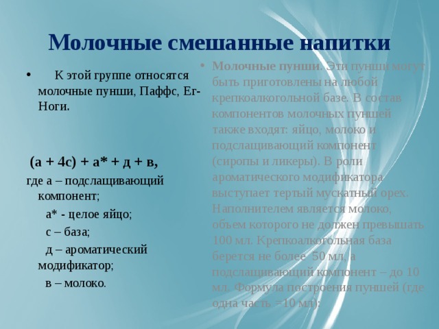 Молочные смешанные напитки Молочные пунши . Эти пунши могут быть приготовлены на любой крепкоалкогольной базе. В состав компонентов молочных пуншей также входят: яйцо, молоко и подслащивающий компонент (сиропы и ликеры). В роли ароматического модификатора выступает тертый мускатный орех. Наполнителем является молоко, объем которого не должен превышать 100 мл. Крепкоалкогольная база берется не более 50 мл, а подслащивающий компонент – до 10 мл. Формула построения пуншей (где одна часть =10 мл):  К этой группе относятся молочные пунши, Паффс, Ег-Ноги .  (а + 4с) + а* + д + в,    где а – подслащивающий компонент;  а* - целое яйцо;  с – база;  д – ароматический модификатор;  в – молоко.