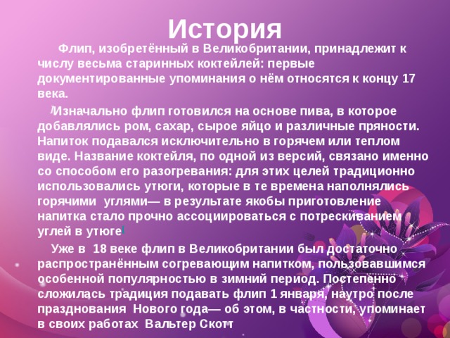 История  Флип, изобретённый в Великобритании, принадлежит к числу весьма старинных коктейлей: первые документированные упоминания о нём относятся к концу 17 века.  ] Изначально флип готовился на основе пива, в которое добавлялись ром, сахар, сырое яйцо и различные пряности. Напиток подавался исключительно в горячем или теплом виде. Название коктейля, по одной из версий, связано именно со способом его разогревания: для этих целей традиционно использовались утюги, которые в те времена наполнялись горячими  углями— в результате якобы приготовление напитка стало прочно ассоциироваться с потрескиванием углей в утюге [  Уже в  18 веке флип в Великобритании был достаточно распространённым согревающим напитком, пользовавшимся особенной популярностью в зимний период. Постепенно сложилась традиция подавать флип 1 января, наутро после празднования  Нового года— об этом, в частности, упоминает в своих работах  Вальтер Скотт