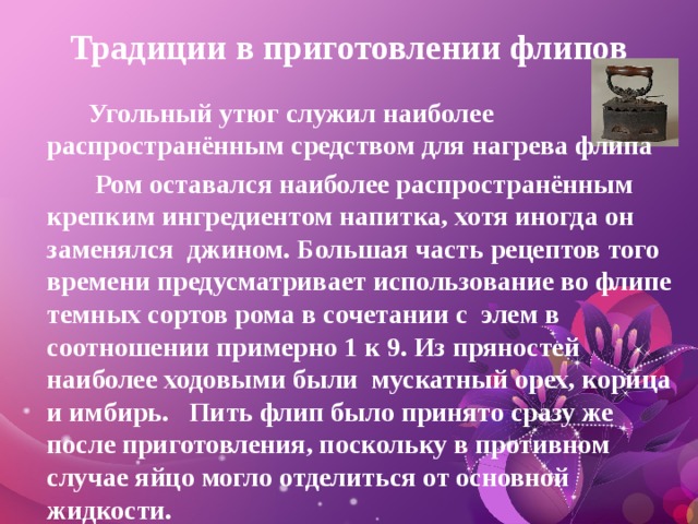 Традиции в приготовлении флипов  Угольный утюг служил наиболее распространённым средством для нагрева флипа  Ром оставался наиболее распространённым крепким ингредиентом напитка, хотя иногда он заменялся  джином. Большая часть рецептов того времени предусматривает использование во флипе темных сортов рома в сочетании с  элем в соотношении примерно 1 к 9. Из пряностей наиболее ходовыми были  мускатный орех, корица и имбирь. Пить флип было принято сразу же после приготовления, поскольку в противном случае яйцо могло отделиться от основной жидкости.