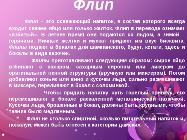 Флип      Флип – это освежающий напиток, в состав которого всегда входит свежее яйцо или только желток. Флип в переводе означает «взбитый». В летнее время они подаются со льдом, а зимой – горячими. Яичные желтки и мускат придают им вкус бисквита. Флипы подают в бокалах для шампанского, будут, кстати, здесь и бокалы в виде вазочек.  Флипы приготавливают следующим образом: сырое яйцо взбивают с сахаром, сахарным сиропом или ликером до оригинальной пенной структуры (вручную или миксером). Потом добавляют коньяк или вино и кусочки льда, сильно размешивают в миксере, переливают в бокал с соломинкой.  Чтобы придать напитку чуть горелый привкус, его перемешивают в бокале раскаленной металлической палочкой. Кусочки льда, брошенные в бокал, должны быть крупными, чтобы таяние было медленным.  Флип не столько спиртной, сколько питательный напиток и, пожалуй, может быть отнесен к категории дамских.