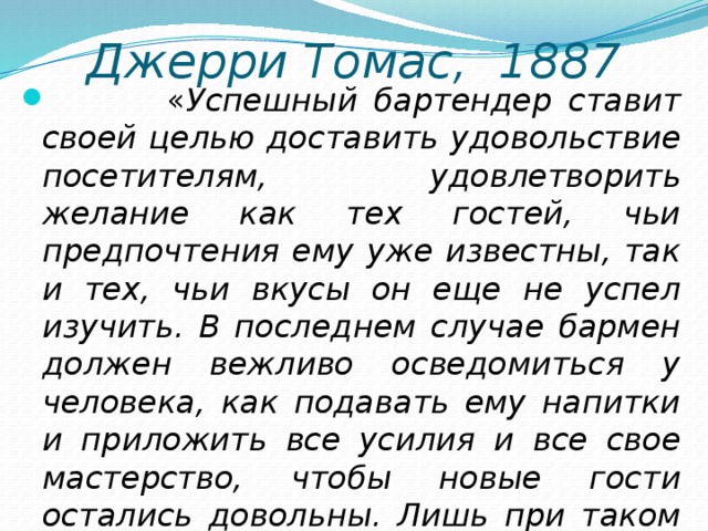 Джерри Томас, 1887  « Успешный бартендер ставит своей целью доставить удовольствие посетителям, удовлетворить желание как тех гостей, чьи предпочтения ему уже известны, так и тех, чьи вкусы он еще не успел изучить. В последнем случае бармен должен вежливо осведомиться у человека, как подавать ему напитки и приложить все усилия и все свое мастерство, чтобы новые гости остались довольны. Лишь при таком условии бармен добьется успеха и завоюет популярность у посетителей.» 