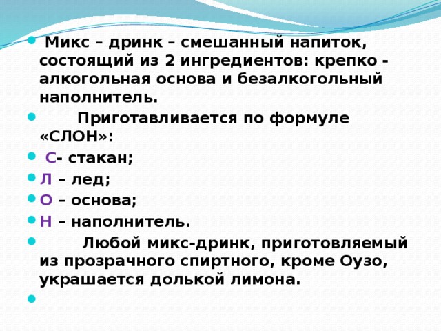  Микс – дринк – смешанный напиток, состоящий из 2 ингредиентов: крепко - алкогольная основа и безалкогольный наполнитель.  Приготавливается по формуле «СЛОН»:  С - стакан; Л – лед; О – основа; Н – наполнитель.  Любой микс-дринк, приготовляемый из прозрачного спиртного, кроме Оузо, украшается долькой лимона.   