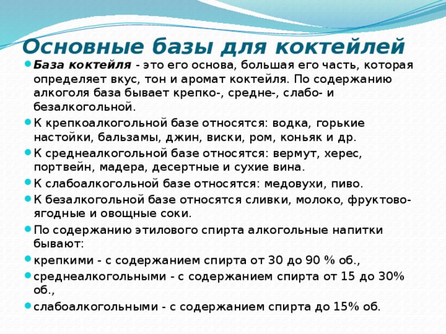 Основные базы для коктейлей База коктейля - это его основа, большая его часть, которая определяет вкус, тон и аромат коктейля. По содержанию алкоголя база бывает крепко-, средне-, слабо- и безалкогольной. К крепкоалкогольной базе относятся: водка, горькие настойки, бальзамы, джин, виски, ром, коньяк и др. К среднеалкогольной базе относятся: вермут, херес, портвейн, мадера, десертные и сухие вина. К слабоалкогольной базе относятся: медовухи, пиво. К безалкогольной базе относятся сливки, молоко, фруктово-ягодные и овощные соки. По содержанию этилового спирта алкогольные напитки бывают: крепкими - с содержанием спирта от 30 до 90 % об., среднеалкогольными - с содержанием спирта от 15 до 30% об., слабоалкогольными - с содержанием спирта до 15% об. 