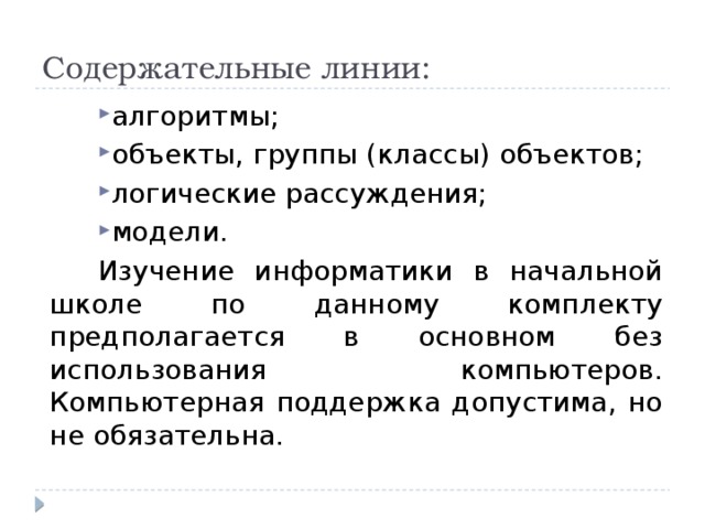Содержательные линии: алгоритмы; объекты, группы (классы) объектов; логические рассуждения; модели. Изучение информатики в начальной школе по данному комплекту предполагается в основном без использования компьютеров. Компьютерная поддержка допустима, но не обязательна. 