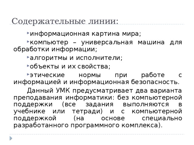 Содержательные линии: информационная картина мира; компьютер – универсальная машина для обработки информации; алгоритмы и исполнители; объекты и их свойства; этические нормы при работе с информацией и информационная безопасность. Данный УМК предусматривает два варианта преподавания информатики: без компьютерной поддержки (все задания выполняются в учебнике или тетради) и с компьютерной поддержкой (на основе специально разработанного программного комплекса). 