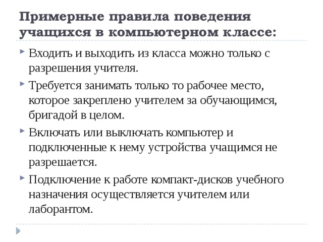 Примерные правила поведения учащихся в компьютерном классе: Входить и выходить из класса можно только с разрешения учителя. Требуется занимать только то рабочее место, которое закреплено учителем за обучающимся, бригадой в целом. Включать или выключать компьютер и подключенные к нему устройства учащимся не разрешается. Подключение к работе компакт-дисков учебного назначения осуществляется учителем или лаборантом. 