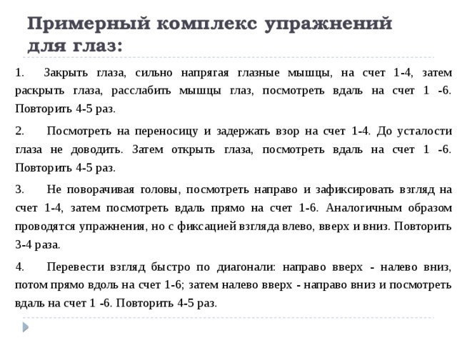 Примерный комплекс упражнений для глаз: 1.      Закрыть глаза, сильно напрягая глазные мышцы, на счет 1-4, затем раскрыть глаза, расслабить мышцы глаз, посмотреть вдаль на счет 1 -6. Повторить 4-5 раз. 2.       Посмотреть на переносицу и задержать взор на счет 1-4. До усталости глаза не доводить. Затем открыть глаза, посмотреть вдаль на счет 1 -6. Повторить 4-5 раз. 3.       Не поворачивая головы, посмотреть направо и зафиксировать взгляд на счет 1-4, затем посмотреть вдаль прямо на счет 1-6. Аналогичным образом проводятся упражнения, но с фиксацией взгляда влево, вверх и вниз. Повторить 3-4 раза. 4.       Перевести взгляд быстро по диагонали: направо вверх - налево вниз, потом прямо вдоль на счет 1-6; затем налево вверх - направо вниз и посмотреть вдаль на счет 1 -6. Повторить 4-5 раз. 