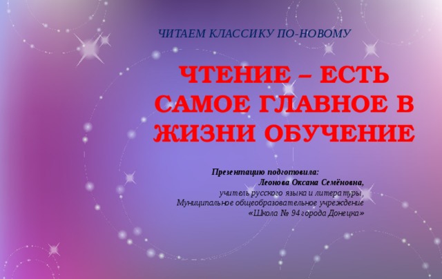 ЧИТАЕМ КЛАССИКУ ПО-НОВОМУ ЧТЕНИЕ – ЕСТЬ САМОЕ ГЛАВНОЕ В ЖИЗНИ ОБУЧЕНИЕ Презентацию подготовила: Леонова Оксана Семёновна, учитель русского языка и литературы, Муниципальное общеобразовательное учреждение « Школа № 94 города Донецка »