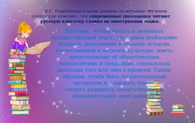 Е.С. Романичева в своих лекциях по методике обучения литературе отмечает, что современные школьники читают русскую классику словно на иностранном языке. Поэтому, чтобы читать и понимать художественный текст, учащимся необходимо обладать познаниями в области истории, отечественной и мировой культуры, иметь представление об общественных направлениях и традициях, социальных явлениях того или иного времени. Таким образом, чтобы быть подготовленным читателем и понимать текст, следует развивать самостоятельную познавательную деятельность