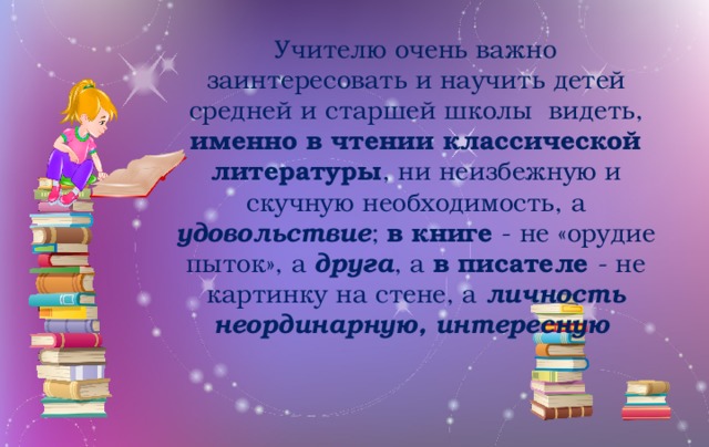 Учителю очень важно заинтересовать и научить детей средней и старшей школы видеть, именно в чтении классической литературы , ни неизбежную и скучную необходимость, а удовольствие ; в книге - не «орудие пыток», а друга , а в писателе - не картинку на стене, а личность неординарную, интересную