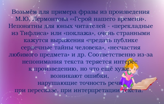 Возьмём для примера фразы из произведения М.Ю. Лермонтова «»Герой нашего времени». Непонятны для юных читателей - «перекладные из Тифлиса» или «поклажа», очень странными кажутся выражения «предать публике сердечные тайны человека», «несчастия любимого предмета» и др. Соответственно из-за непонимания текста теряется интерес к произведению, но что ещё хуже, возникают ошибки, нарушающие точность речи при пересказе, при интерпретации текста.