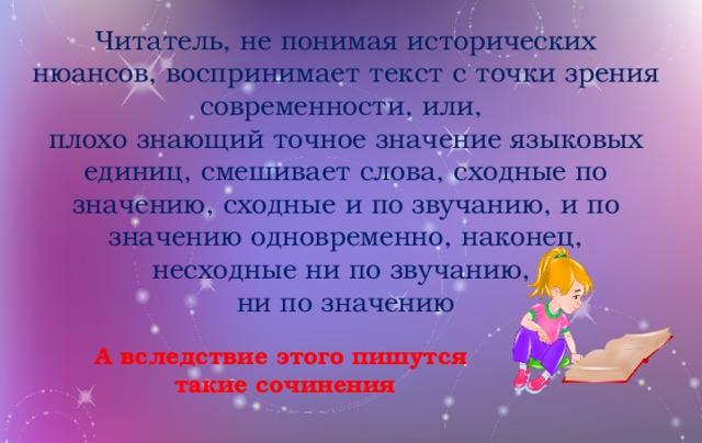 Читатель, не понимая исторических нюансов, воспринимает текст с точки зрения современности, или, плохо знающий точное значение языковых единиц, смешивает слова, сходные по значению, сходные и по звучанию, и по значению одновременно, наконец, несходные ни по звучанию, ни по значению А вследствие этого пишутся такие сочинения