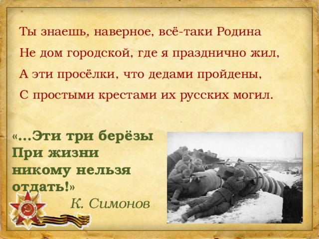 Ты знаешь, наверное, всё-таки Родина Не дом городской, где я празднично жил, А эти просёлки, что дедами пройдены, С простыми крестами их русских могил. «…Эти три берёзы При жизни никому нельзя отдать!»   К. Симонов 