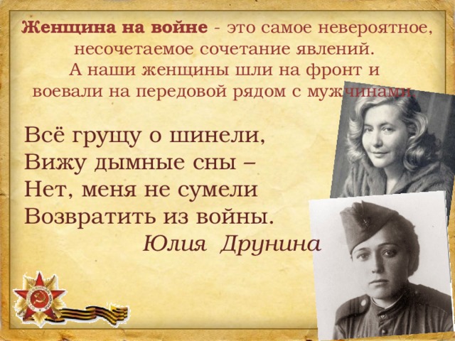 Женщина на войне - это самое невероятное, несочетаемое сочетание явлений. А наши женщины шли на фронт и воевали на передовой рядом с мужчинами. Всё грущу о шинели, Вижу дымные сны – Нет, меня не сумели Возвратить из войны.  Юлия Друнина 